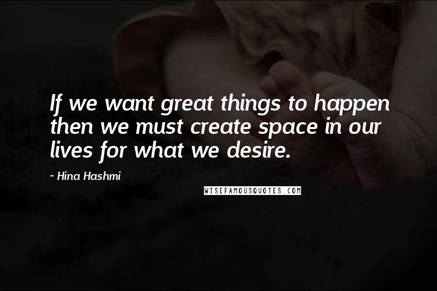 Hina Hashmi Quotes: If we want great things to happen then we must create space in our lives for what we desire.