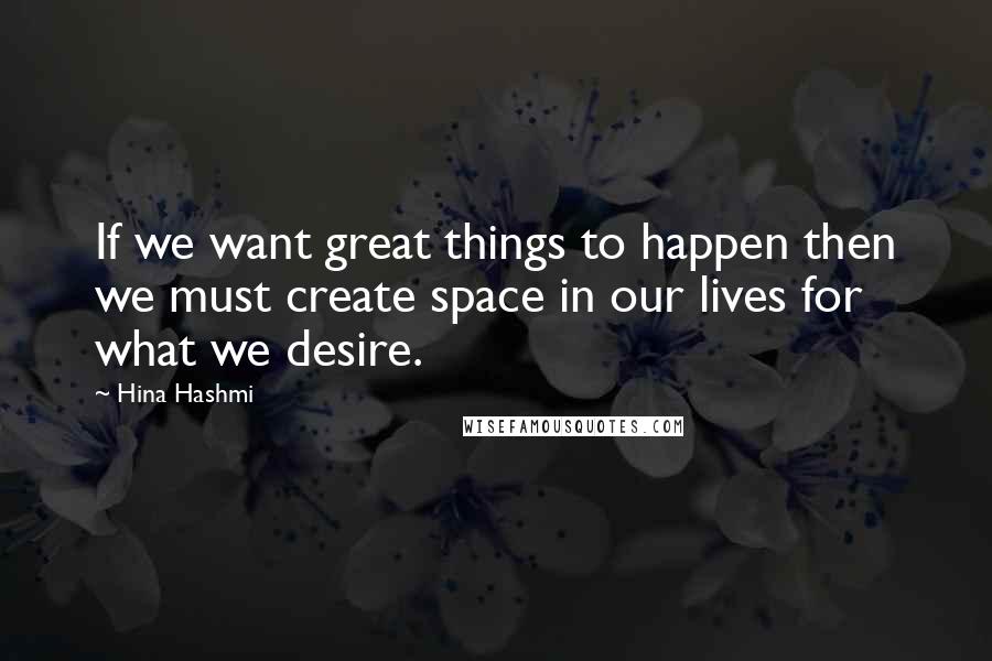 Hina Hashmi Quotes: If we want great things to happen then we must create space in our lives for what we desire.