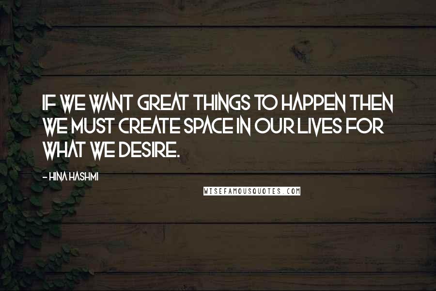Hina Hashmi Quotes: If we want great things to happen then we must create space in our lives for what we desire.