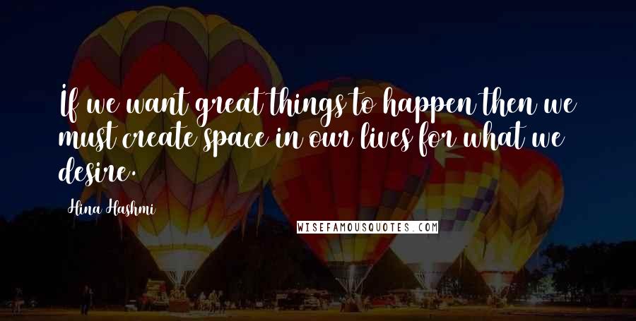 Hina Hashmi Quotes: If we want great things to happen then we must create space in our lives for what we desire.