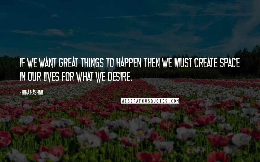 Hina Hashmi Quotes: If we want great things to happen then we must create space in our lives for what we desire.