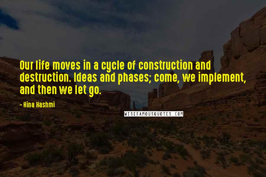 Hina Hashmi Quotes: Our life moves in a cycle of construction and destruction. Ideas and phases; come, we implement, and then we let go.