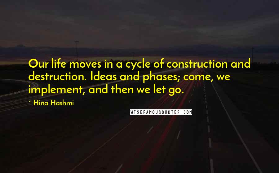 Hina Hashmi Quotes: Our life moves in a cycle of construction and destruction. Ideas and phases; come, we implement, and then we let go.
