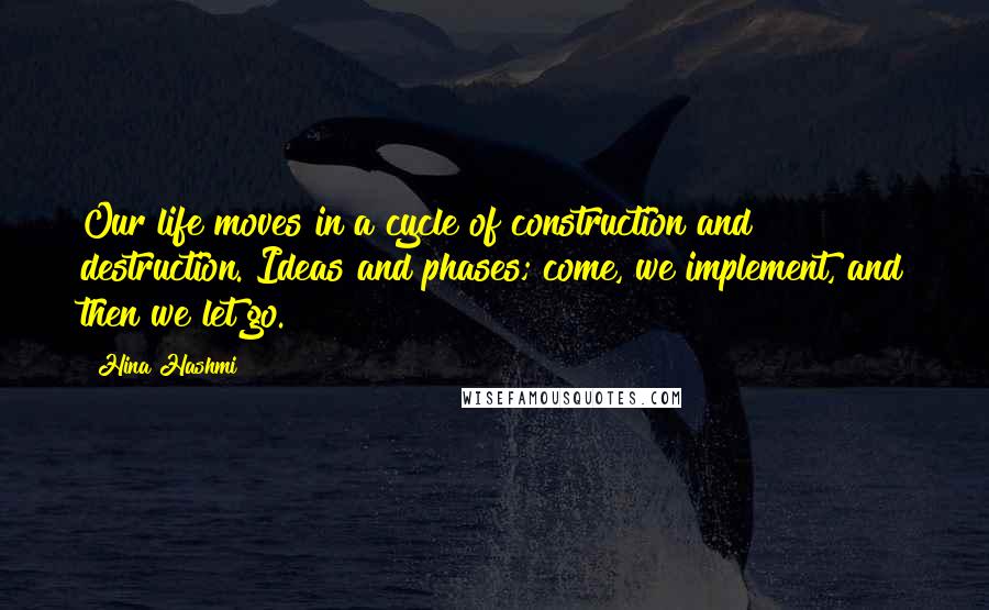 Hina Hashmi Quotes: Our life moves in a cycle of construction and destruction. Ideas and phases; come, we implement, and then we let go.