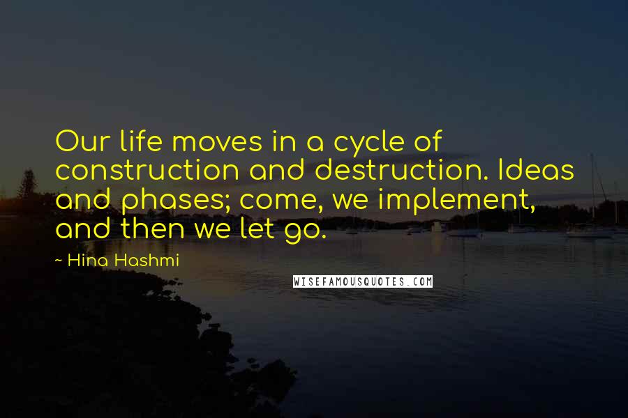 Hina Hashmi Quotes: Our life moves in a cycle of construction and destruction. Ideas and phases; come, we implement, and then we let go.