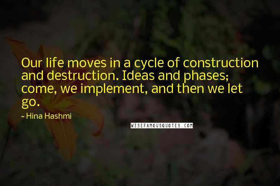 Hina Hashmi Quotes: Our life moves in a cycle of construction and destruction. Ideas and phases; come, we implement, and then we let go.