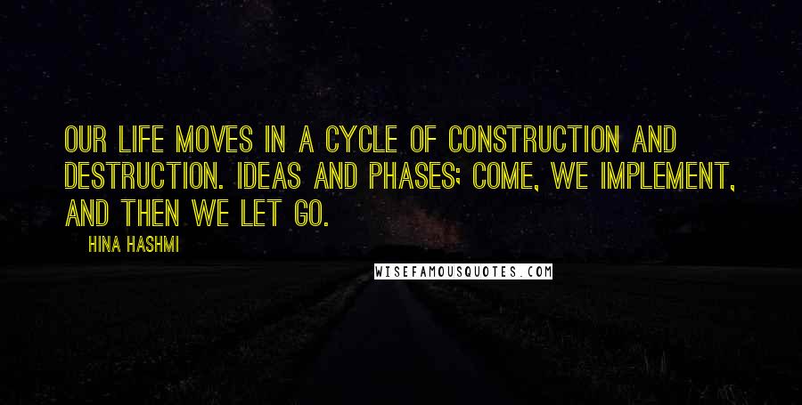Hina Hashmi Quotes: Our life moves in a cycle of construction and destruction. Ideas and phases; come, we implement, and then we let go.