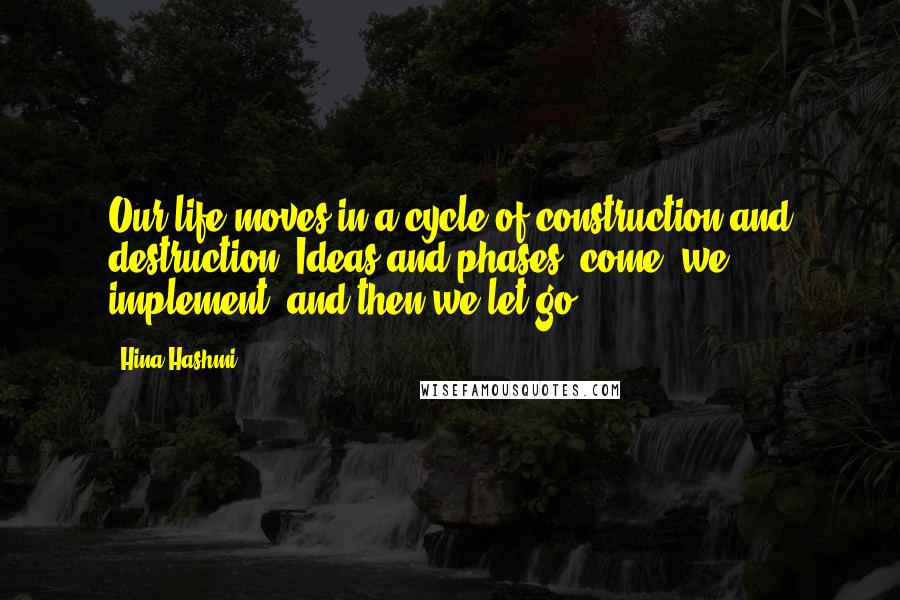 Hina Hashmi Quotes: Our life moves in a cycle of construction and destruction. Ideas and phases; come, we implement, and then we let go.