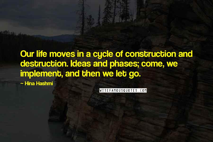 Hina Hashmi Quotes: Our life moves in a cycle of construction and destruction. Ideas and phases; come, we implement, and then we let go.