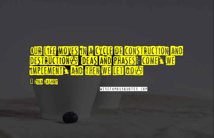 Hina Hashmi Quotes: Our life moves in a cycle of construction and destruction. Ideas and phases; come, we implement, and then we let go.