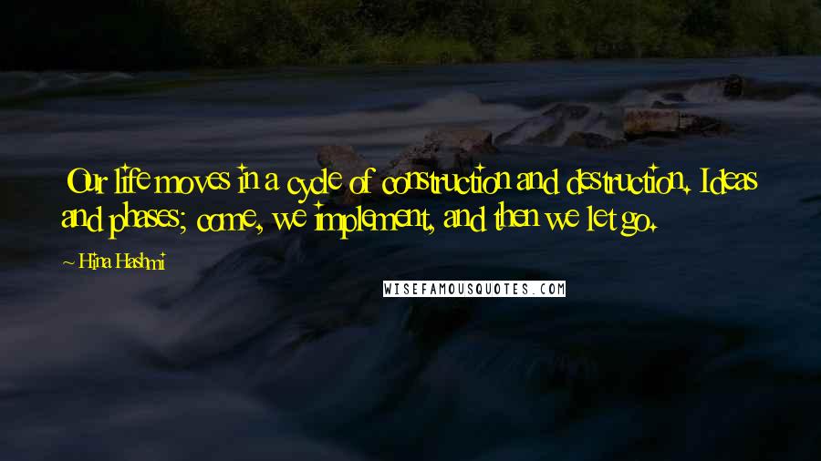 Hina Hashmi Quotes: Our life moves in a cycle of construction and destruction. Ideas and phases; come, we implement, and then we let go.