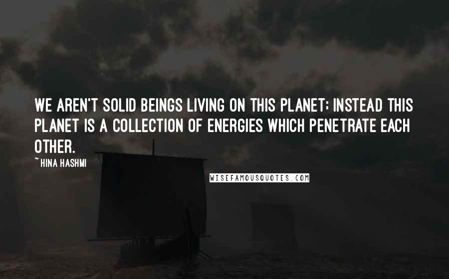 Hina Hashmi Quotes: We aren't solid beings living on this planet; instead this planet is a collection of energies which penetrate each other.