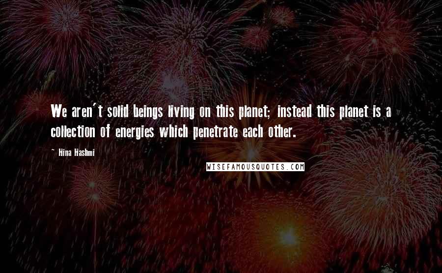 Hina Hashmi Quotes: We aren't solid beings living on this planet; instead this planet is a collection of energies which penetrate each other.