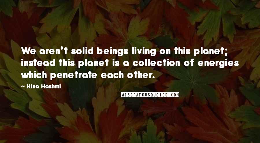 Hina Hashmi Quotes: We aren't solid beings living on this planet; instead this planet is a collection of energies which penetrate each other.