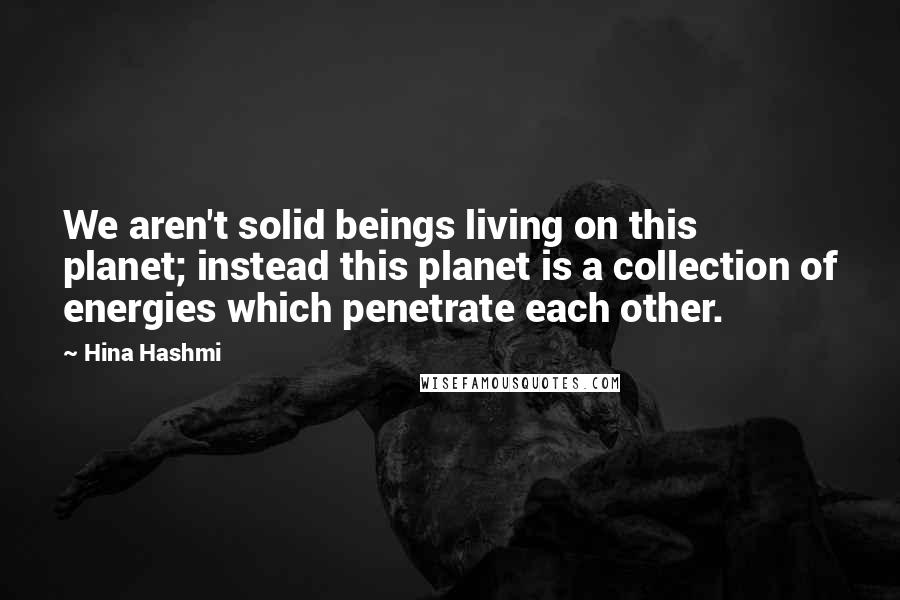 Hina Hashmi Quotes: We aren't solid beings living on this planet; instead this planet is a collection of energies which penetrate each other.