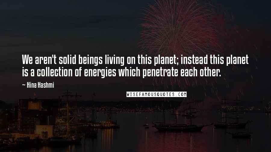 Hina Hashmi Quotes: We aren't solid beings living on this planet; instead this planet is a collection of energies which penetrate each other.