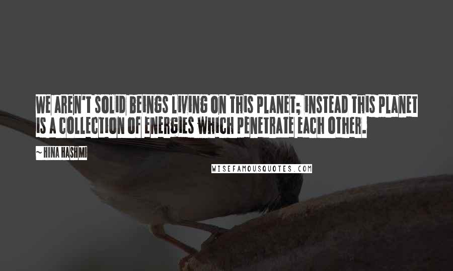 Hina Hashmi Quotes: We aren't solid beings living on this planet; instead this planet is a collection of energies which penetrate each other.