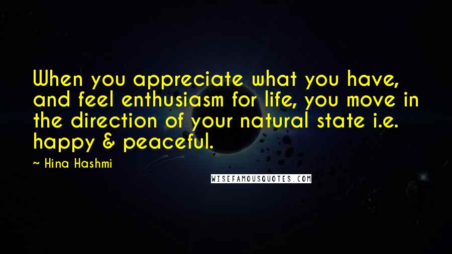 Hina Hashmi Quotes: When you appreciate what you have, and feel enthusiasm for life, you move in the direction of your natural state i.e. happy & peaceful.