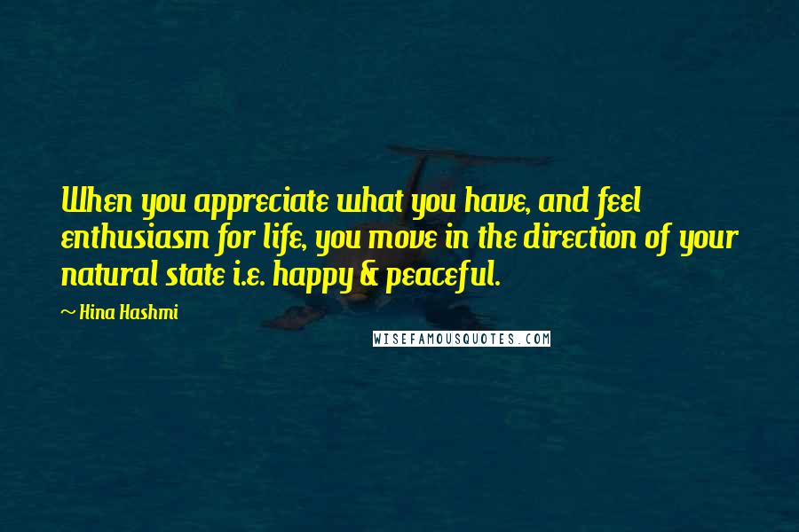 Hina Hashmi Quotes: When you appreciate what you have, and feel enthusiasm for life, you move in the direction of your natural state i.e. happy & peaceful.