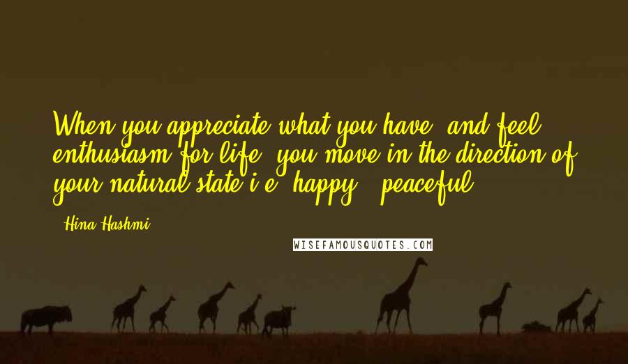 Hina Hashmi Quotes: When you appreciate what you have, and feel enthusiasm for life, you move in the direction of your natural state i.e. happy & peaceful.