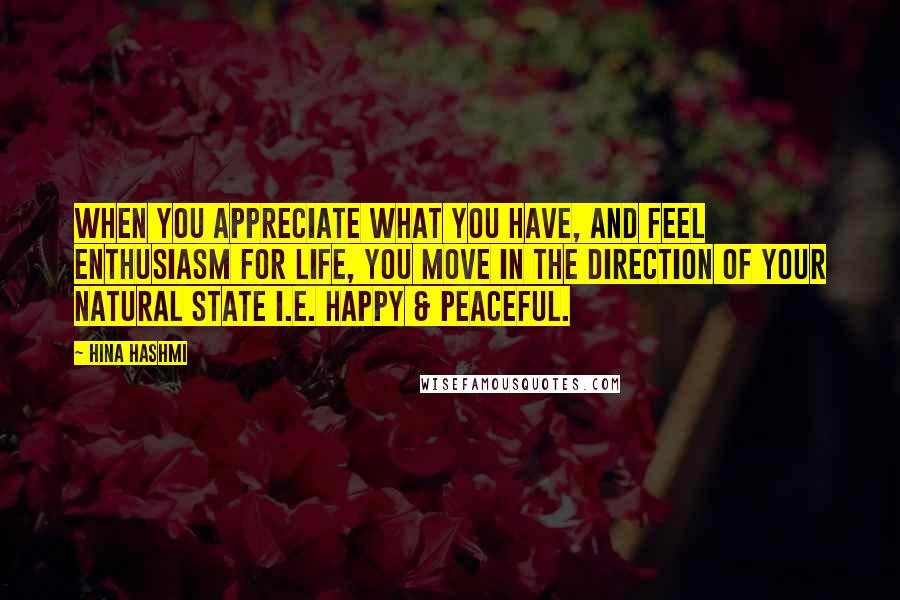 Hina Hashmi Quotes: When you appreciate what you have, and feel enthusiasm for life, you move in the direction of your natural state i.e. happy & peaceful.