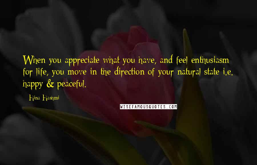 Hina Hashmi Quotes: When you appreciate what you have, and feel enthusiasm for life, you move in the direction of your natural state i.e. happy & peaceful.