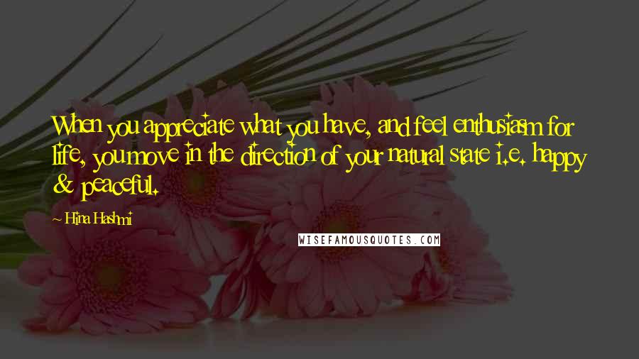 Hina Hashmi Quotes: When you appreciate what you have, and feel enthusiasm for life, you move in the direction of your natural state i.e. happy & peaceful.