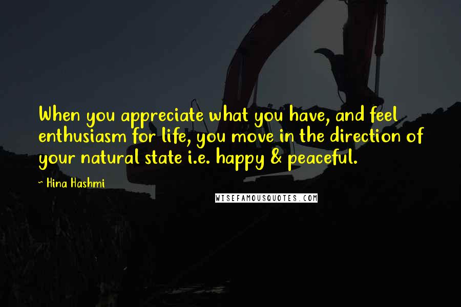 Hina Hashmi Quotes: When you appreciate what you have, and feel enthusiasm for life, you move in the direction of your natural state i.e. happy & peaceful.