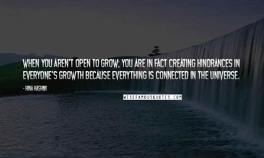 Hina Hashmi Quotes: When you aren't open to grow; you are in fact creating hindrances in everyone's growth because everything is connected in the universe.