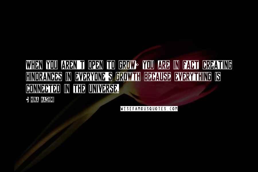 Hina Hashmi Quotes: When you aren't open to grow; you are in fact creating hindrances in everyone's growth because everything is connected in the universe.