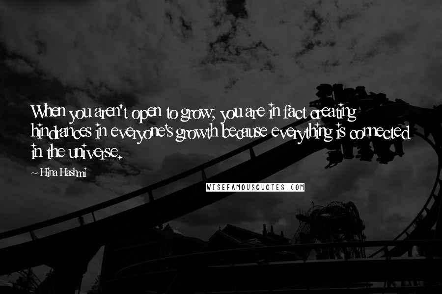 Hina Hashmi Quotes: When you aren't open to grow; you are in fact creating hindrances in everyone's growth because everything is connected in the universe.