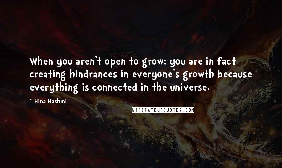 Hina Hashmi Quotes: When you aren't open to grow; you are in fact creating hindrances in everyone's growth because everything is connected in the universe.