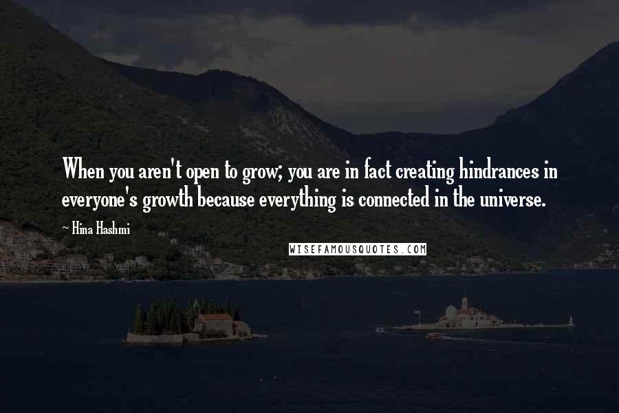Hina Hashmi Quotes: When you aren't open to grow; you are in fact creating hindrances in everyone's growth because everything is connected in the universe.