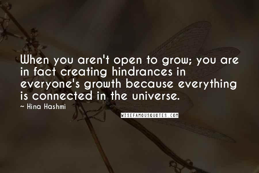 Hina Hashmi Quotes: When you aren't open to grow; you are in fact creating hindrances in everyone's growth because everything is connected in the universe.