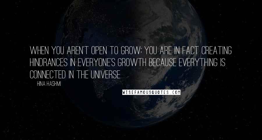 Hina Hashmi Quotes: When you aren't open to grow; you are in fact creating hindrances in everyone's growth because everything is connected in the universe.