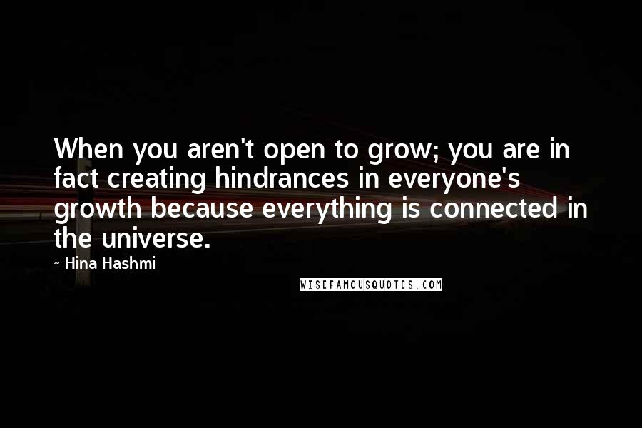 Hina Hashmi Quotes: When you aren't open to grow; you are in fact creating hindrances in everyone's growth because everything is connected in the universe.