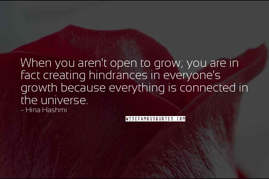 Hina Hashmi Quotes: When you aren't open to grow; you are in fact creating hindrances in everyone's growth because everything is connected in the universe.