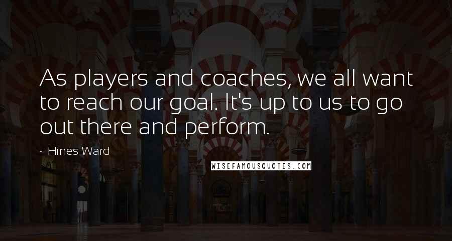 Hines Ward Quotes: As players and coaches, we all want to reach our goal. It's up to us to go out there and perform.