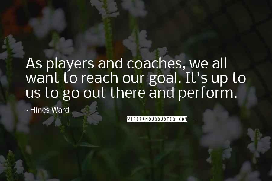 Hines Ward Quotes: As players and coaches, we all want to reach our goal. It's up to us to go out there and perform.