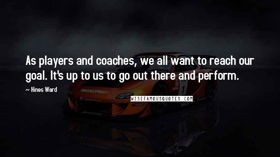 Hines Ward Quotes: As players and coaches, we all want to reach our goal. It's up to us to go out there and perform.