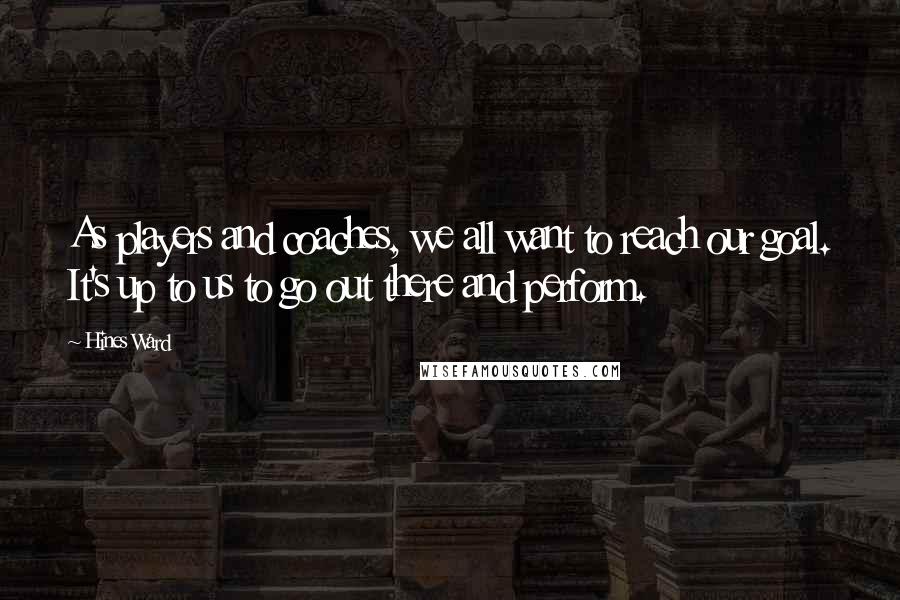 Hines Ward Quotes: As players and coaches, we all want to reach our goal. It's up to us to go out there and perform.