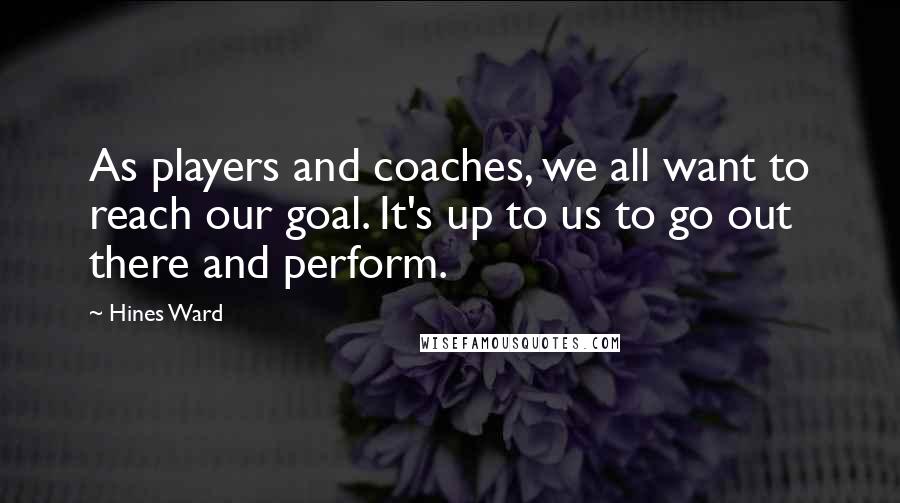 Hines Ward Quotes: As players and coaches, we all want to reach our goal. It's up to us to go out there and perform.