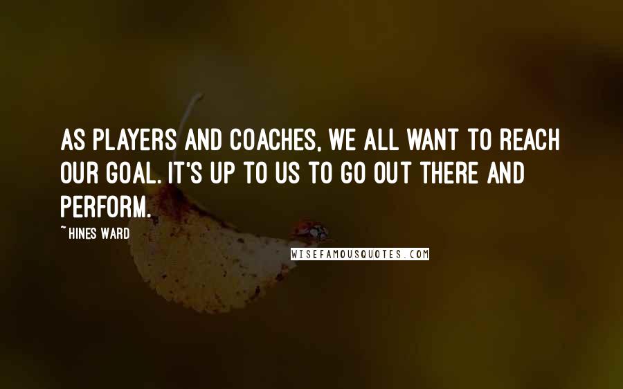 Hines Ward Quotes: As players and coaches, we all want to reach our goal. It's up to us to go out there and perform.
