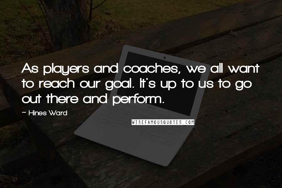 Hines Ward Quotes: As players and coaches, we all want to reach our goal. It's up to us to go out there and perform.