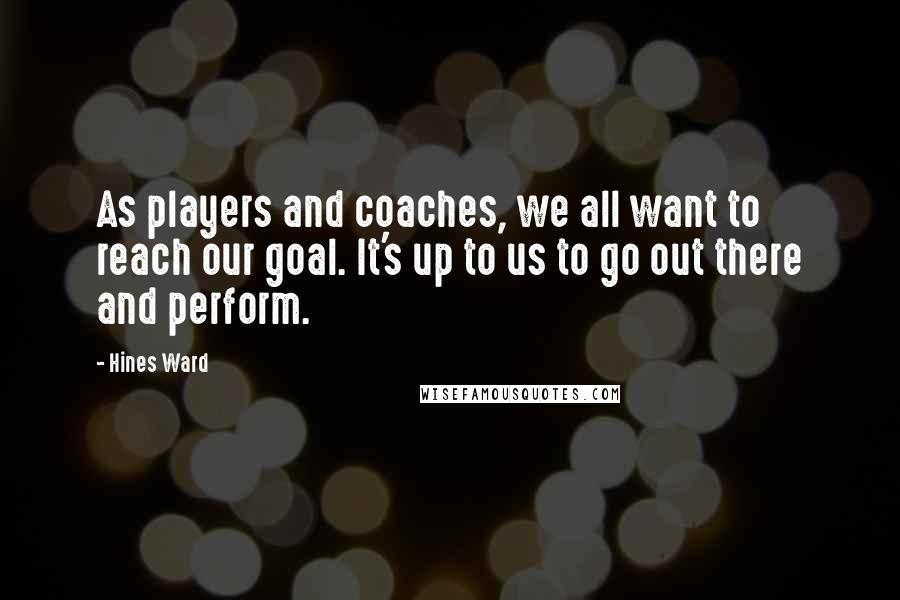 Hines Ward Quotes: As players and coaches, we all want to reach our goal. It's up to us to go out there and perform.