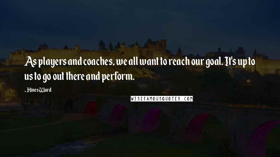 Hines Ward Quotes: As players and coaches, we all want to reach our goal. It's up to us to go out there and perform.