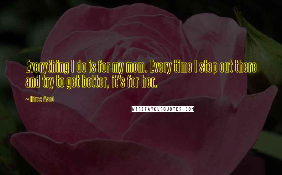 Hines Ward Quotes: Everything I do is for my mom. Every time I step out there and try to get better, it's for her.