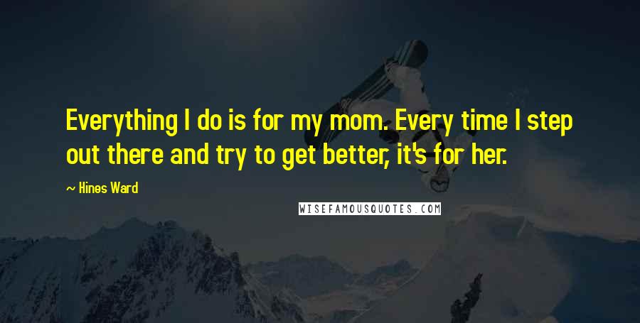 Hines Ward Quotes: Everything I do is for my mom. Every time I step out there and try to get better, it's for her.