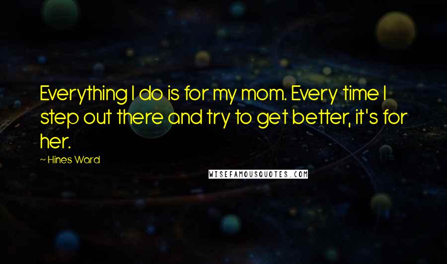 Hines Ward Quotes: Everything I do is for my mom. Every time I step out there and try to get better, it's for her.