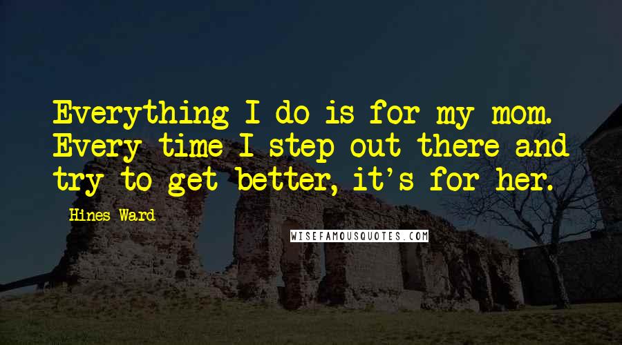 Hines Ward Quotes: Everything I do is for my mom. Every time I step out there and try to get better, it's for her.